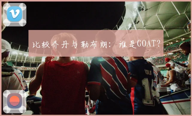 比较乔丹与勒布朗：谁是GOAT？