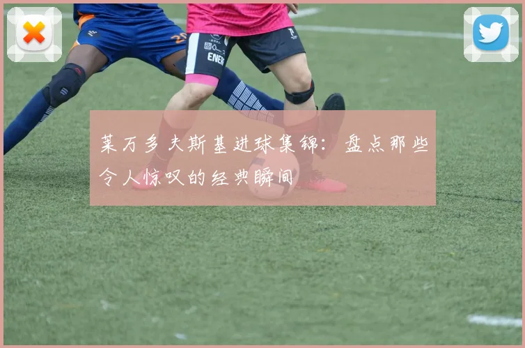 莱万多夫斯基进球集锦：盘点那些令人惊叹的经典瞬间