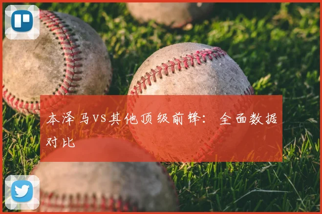 本泽马vs其他顶级前锋：全面数据对比