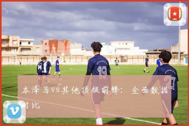 本泽马vs其他顶级前锋：全面数据对比