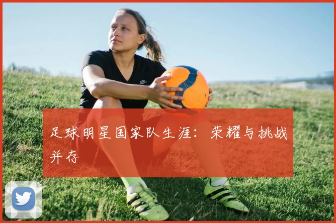 足球明星国家队生涯：荣耀与挑战并存